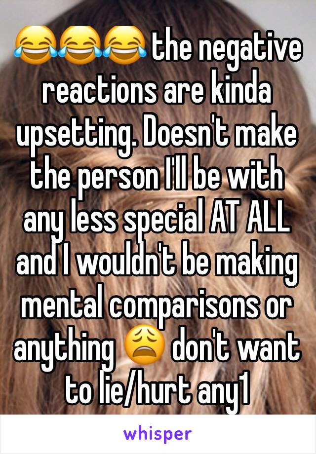 😂😂😂 the negative reactions are kinda upsetting. Doesn't make the person I'll be with any less special AT ALL and I wouldn't be making mental comparisons or anything 😩 don't want to lie/hurt any1