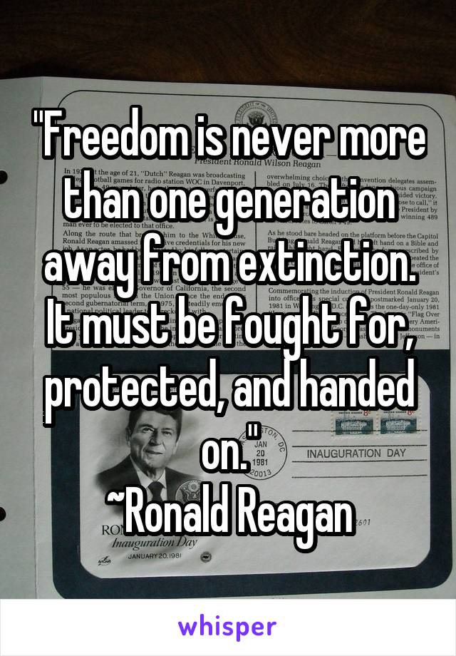 "Freedom is never more than one generation away from extinction. It must be fought for, protected, and handed on."
 ~Ronald Reagan 