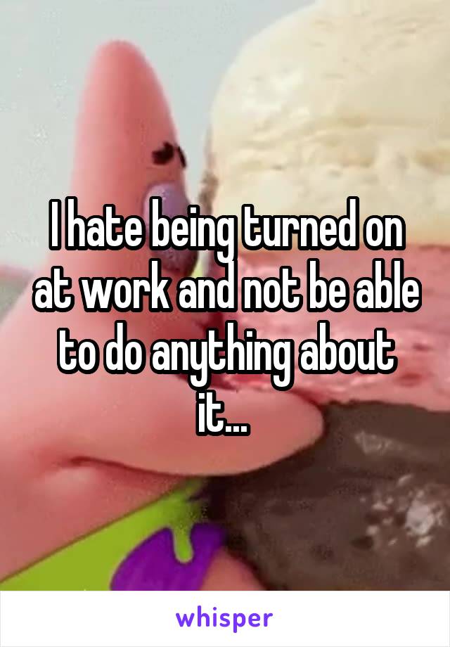 I hate being turned on at work and not be able to do anything about it... 