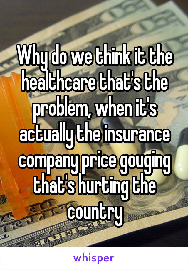 Why do we think it the healthcare that's the problem, when it's actually the insurance company price gouging that's hurting the country