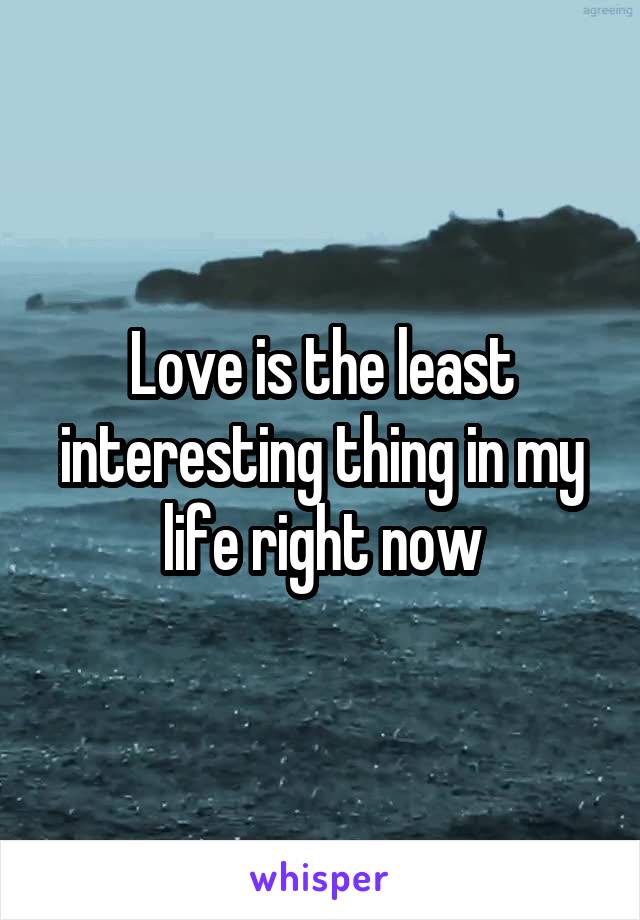 Love is the least interesting thing in my life right now