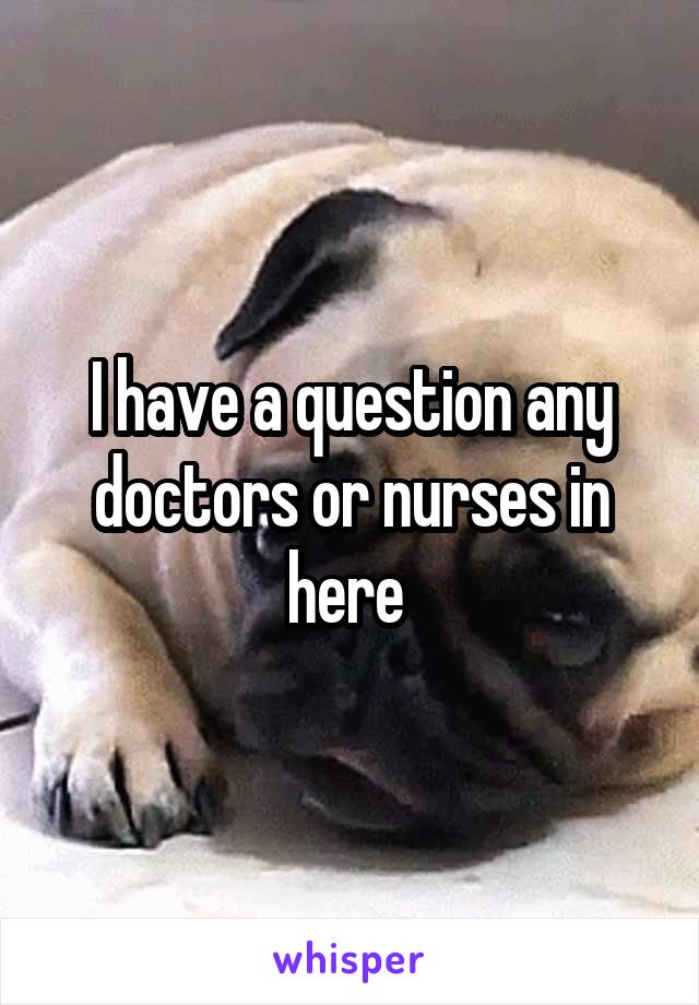 I have a question any doctors or nurses in here 