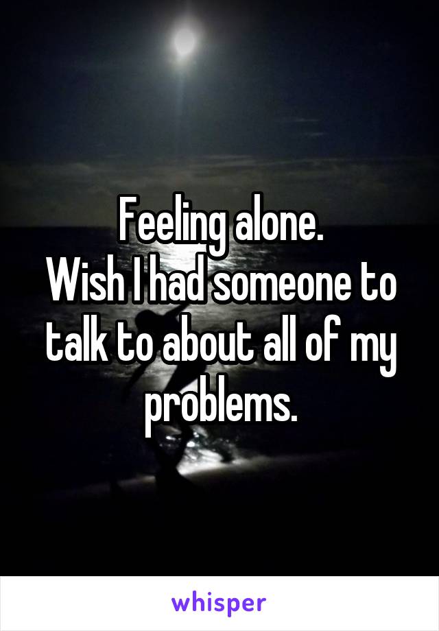 Feeling alone.
Wish I had someone to talk to about all of my problems.