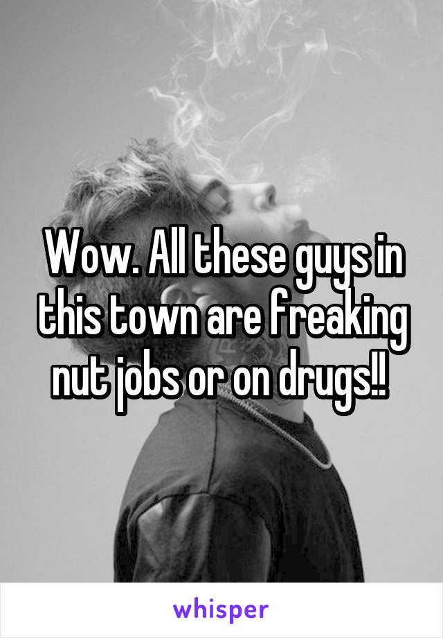 Wow. All these guys in this town are freaking nut jobs or on drugs!! 