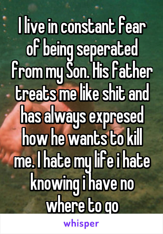 I live in constant fear of being seperated from my Son. His father treats me like shit and has always expresed how he wants to kill me. I hate my life i hate knowing i have no where to go