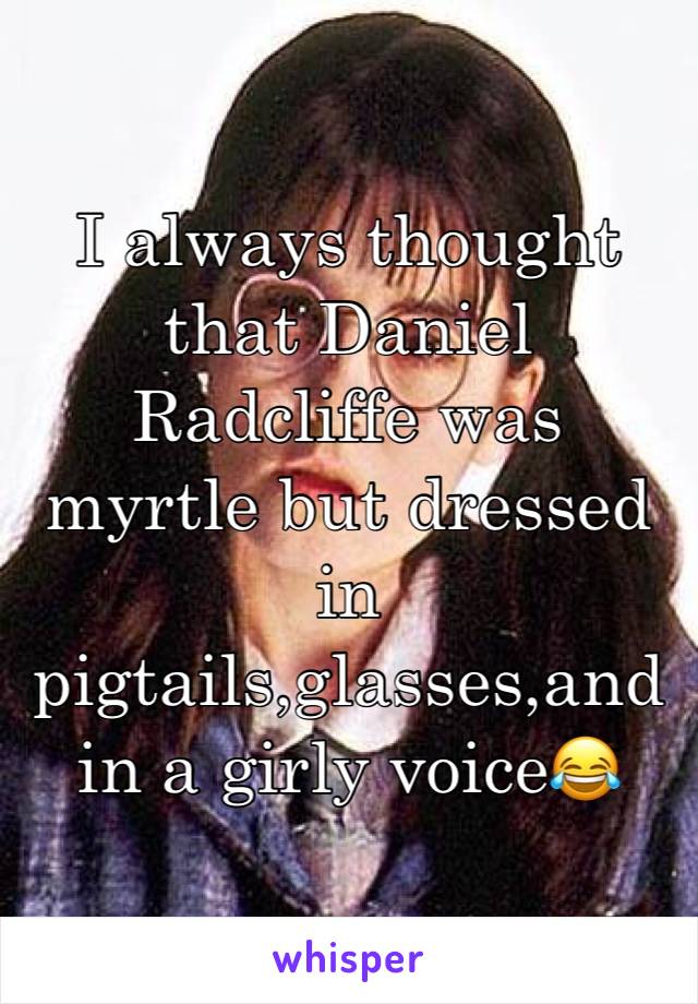 I always thought that Daniel Radcliffe was myrtle but dressed in pigtails,glasses,and in a girly voice😂