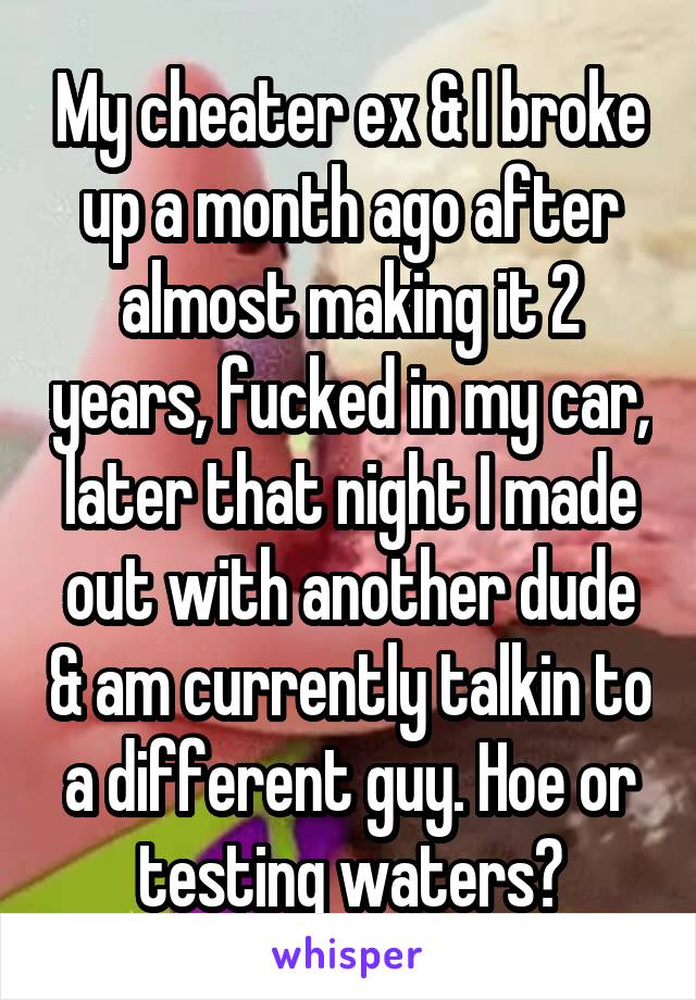 My cheater ex & I broke up a month ago after almost making it 2 years, fucked in my car, later that night I made out with another dude & am currently talkin to a different guy. Hoe or testing waters?