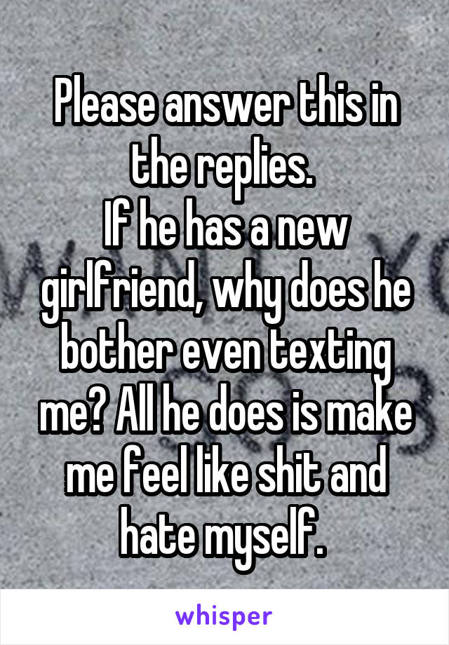 Please answer this in the replies. 
If he has a new girlfriend, why does he bother even texting me? All he does is make me feel like shit and hate myself. 