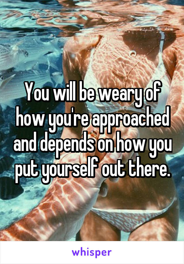 You will be weary of how you're approached and depends on how you put yourself out there.