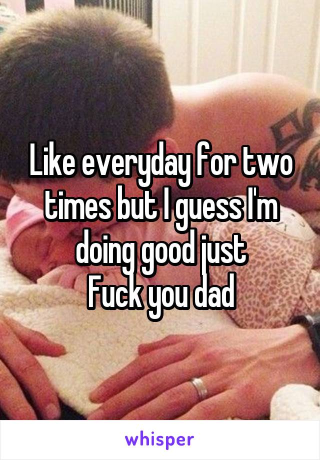 Like everyday for two times but I guess I'm doing good just
Fuck you dad