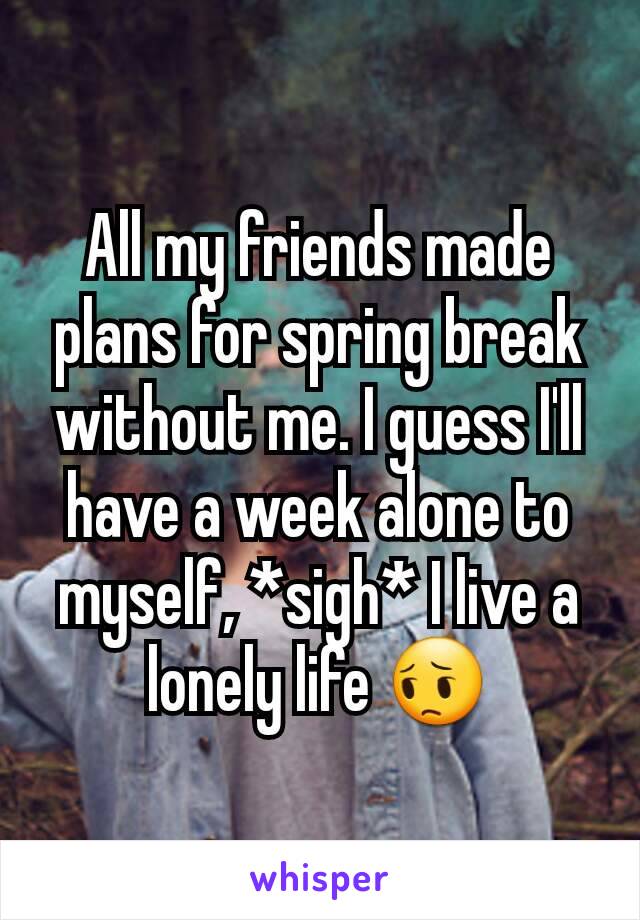 All my friends made plans for spring break without me. I guess I'll have a week alone to myself, *sigh* I live a lonely life 😔