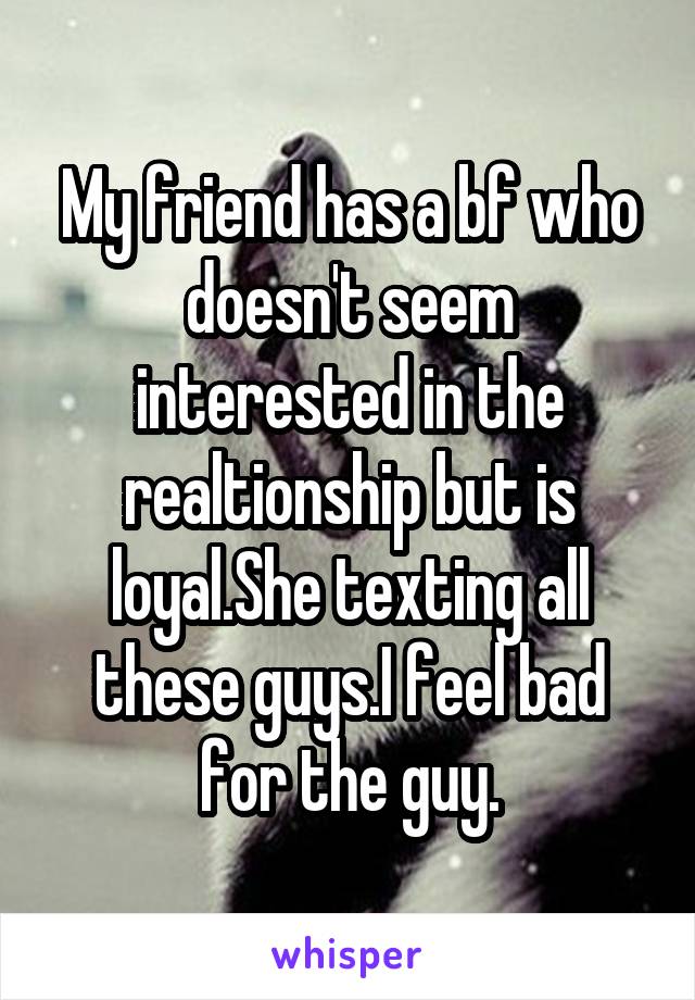 My friend has a bf who doesn't seem interested in the realtionship but is loyal.She texting all these guys.I feel bad for the guy.