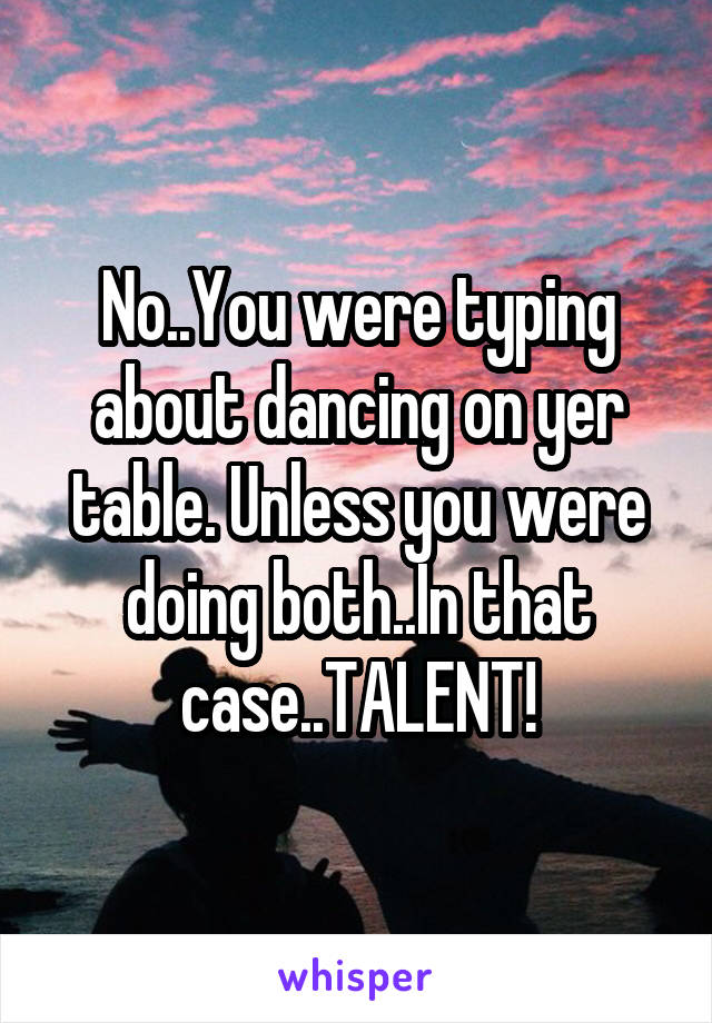 No..You were typing about dancing on yer table. Unless you were doing both..In that case..TALENT!