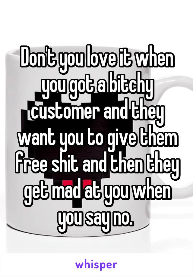 Don't you love it when you got a bitchy customer and they want you to give them free shit and then they get mad at you when you say no. 