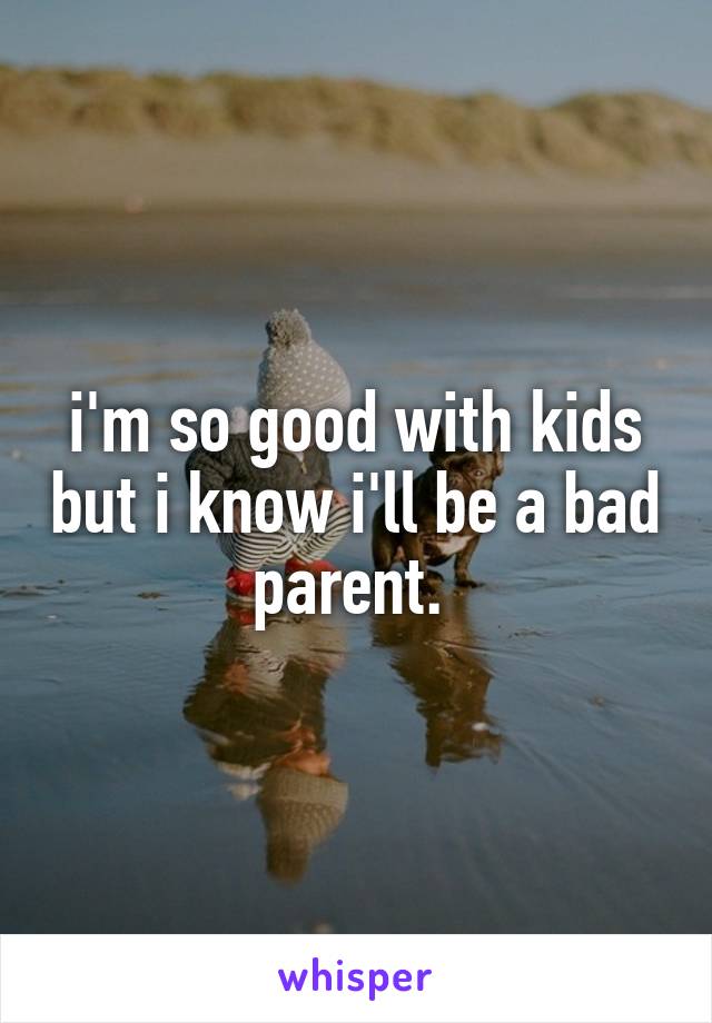 i'm so good with kids but i know i'll be a bad parent. 