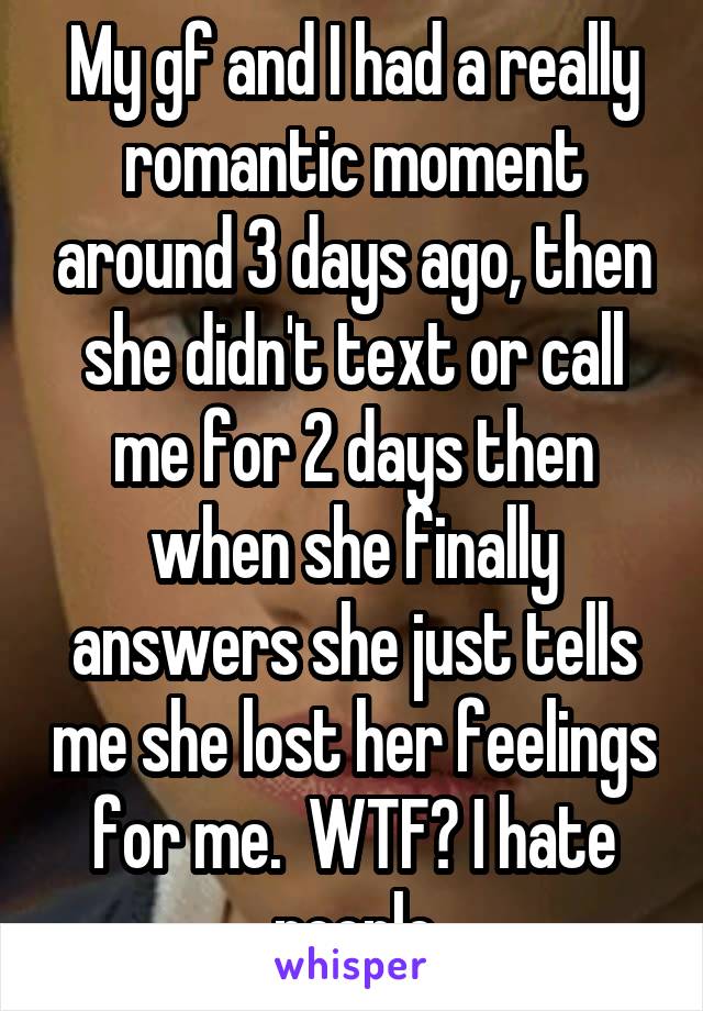 My gf and I had a really romantic moment around 3 days ago, then she didn't text or call me for 2 days then when she finally answers she just tells me she lost her feelings for me.  WTF? I hate people