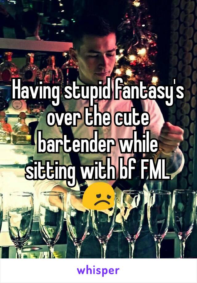 Having stupid fantasy's over the cute bartender while sitting with bf FML😞