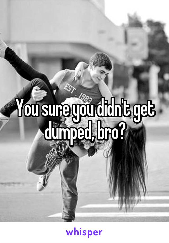 You sure you didn't get dumped, bro?