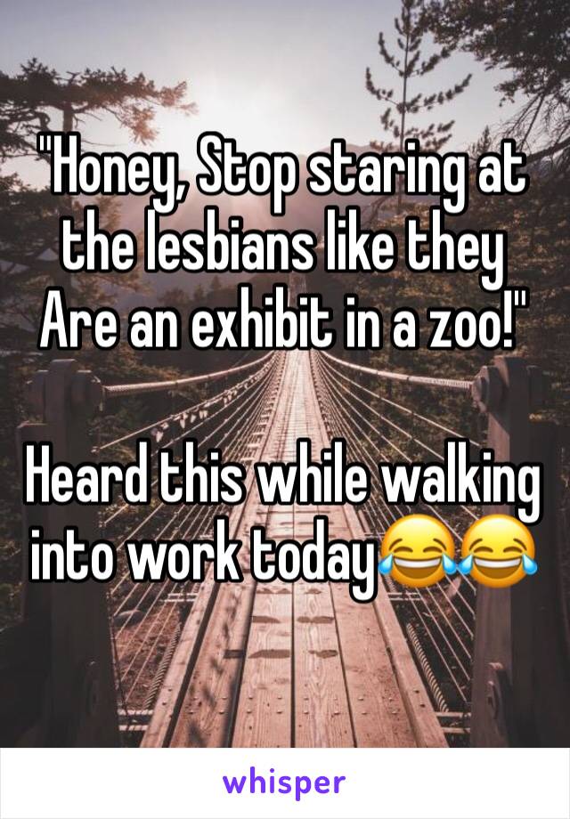 "Honey, Stop staring at the lesbians like they 
Are an exhibit in a zoo!"

Heard this while walking into work today😂😂
