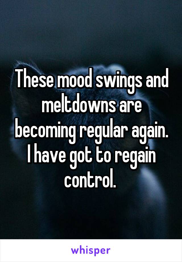 These mood swings and meltdowns are becoming regular again. I have got to regain control. 