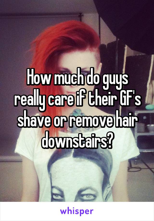 How much do guys really care if their GF's shave or remove hair downstairs?