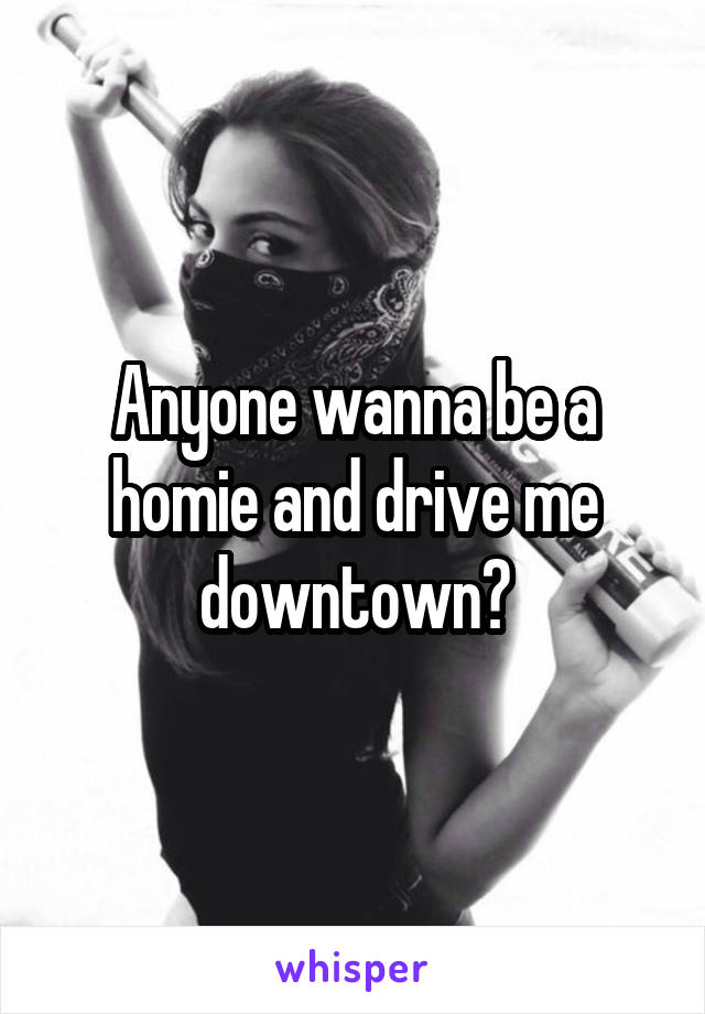 Anyone wanna be a homie and drive me downtown?