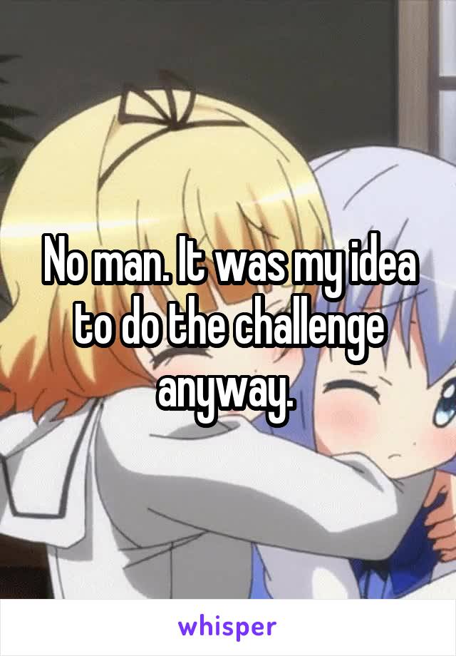 No man. It was my idea to do the challenge anyway. 