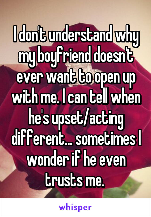 I don't understand why my boyfriend doesn't ever want to open up with me. I can tell when he's upset/acting different... sometimes I wonder if he even trusts me. 