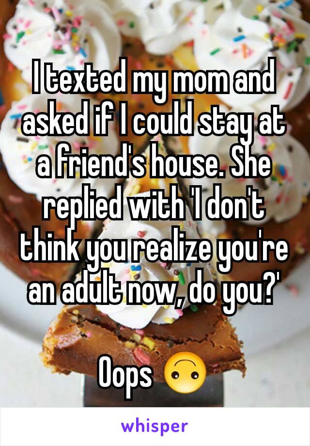 I texted my mom and asked if I could stay at a friend's house. She replied with 'I don't think you realize you're an adult now, do you?'

Oops 🙃