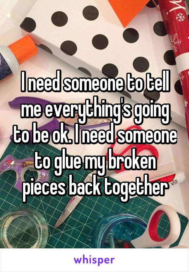 I need someone to tell me everything's going to be ok. I need someone to glue my broken pieces back together