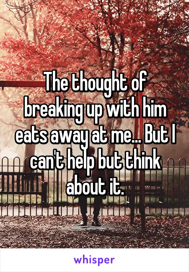 The thought of breaking up with him eats away at me... But I can't help but think about it.