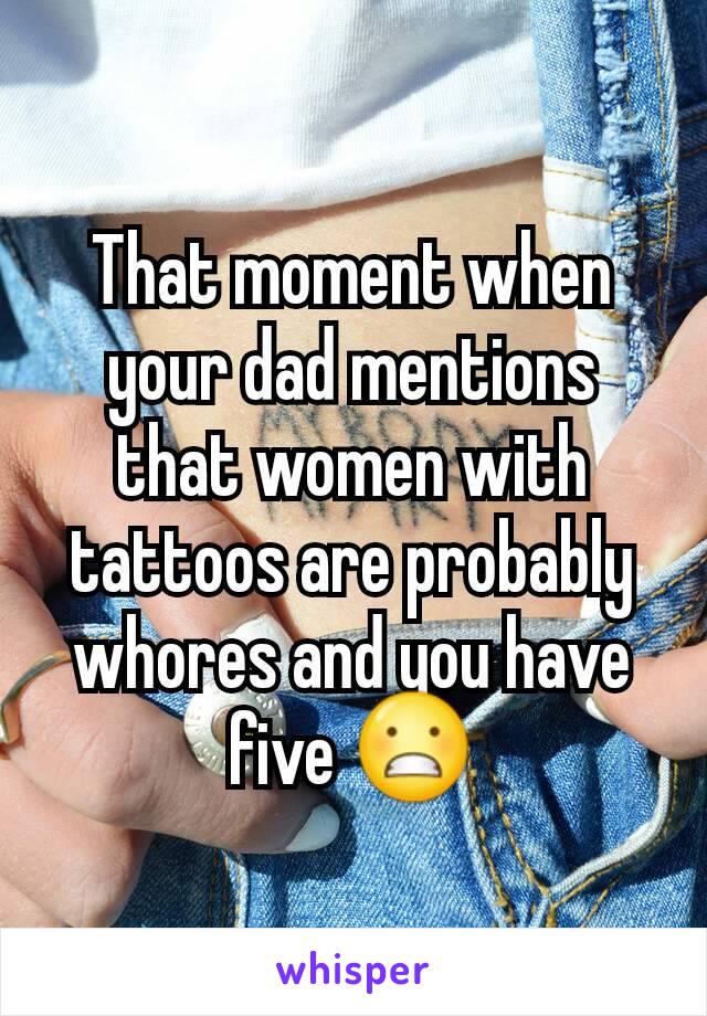 That moment when your dad mentions that women with tattoos are probably whores and you have five 😬