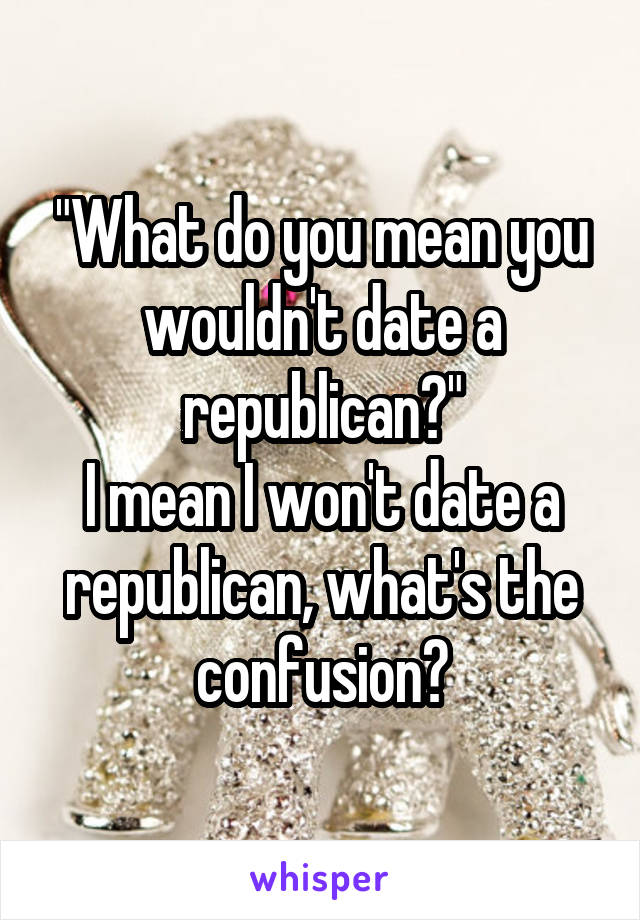 "What do you mean you wouldn't date a republican?"
I mean I won't date a republican, what's the confusion?