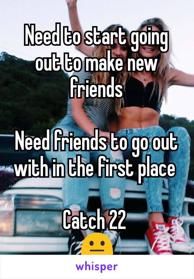 Need to start going out to make new friends

Need friends to go out with in the first place 

Catch 22 
😐