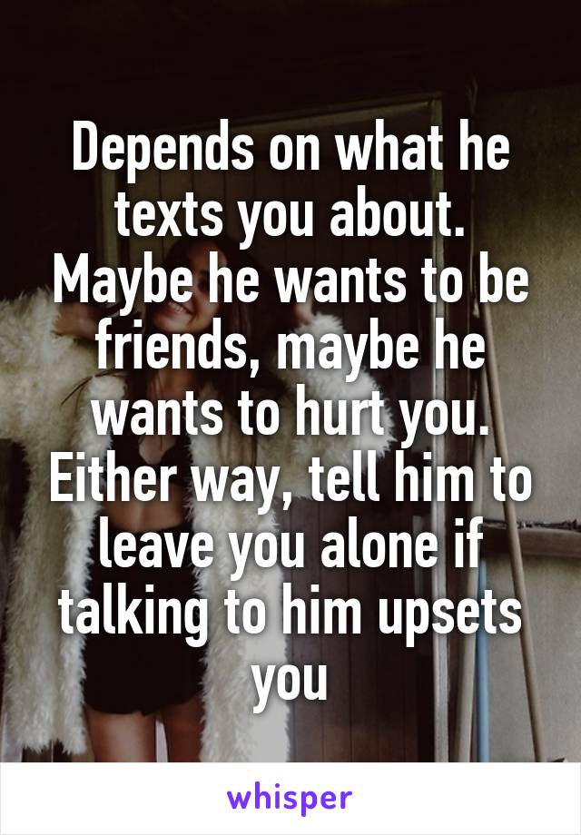 Depends on what he texts you about. Maybe he wants to be friends, maybe he wants to hurt you. Either way, tell him to leave you alone if talking to him upsets you