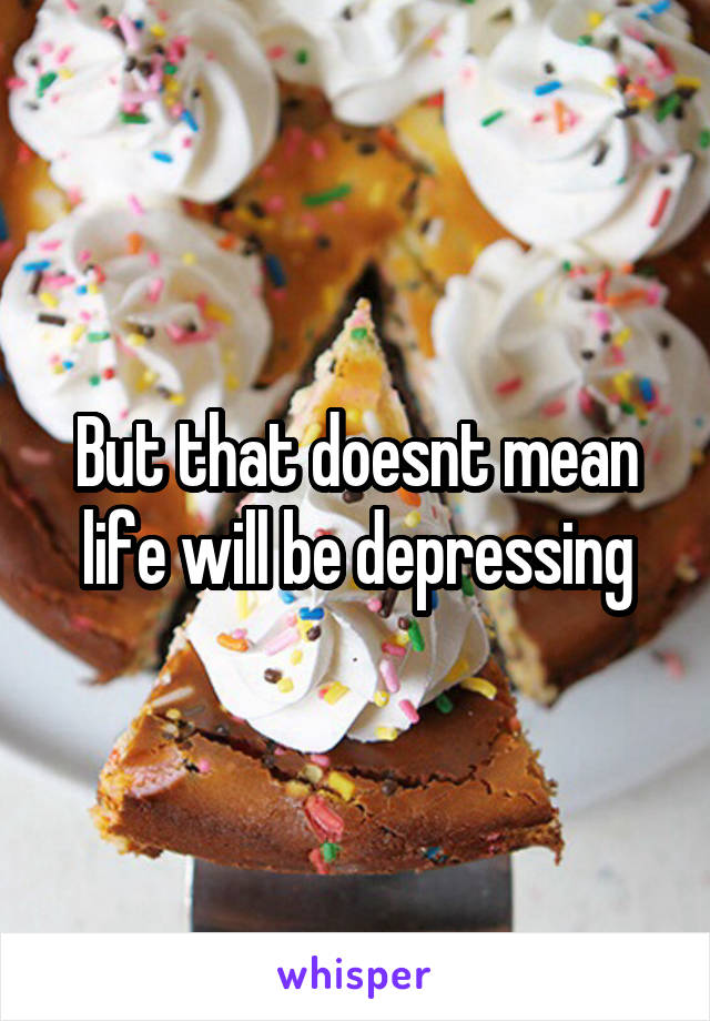 But that doesnt mean life will be depressing