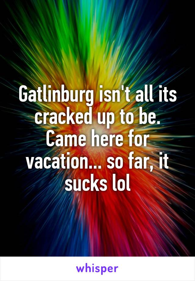 Gatlinburg isn't all its cracked up to be. Came here for vacation... so far, it sucks lol