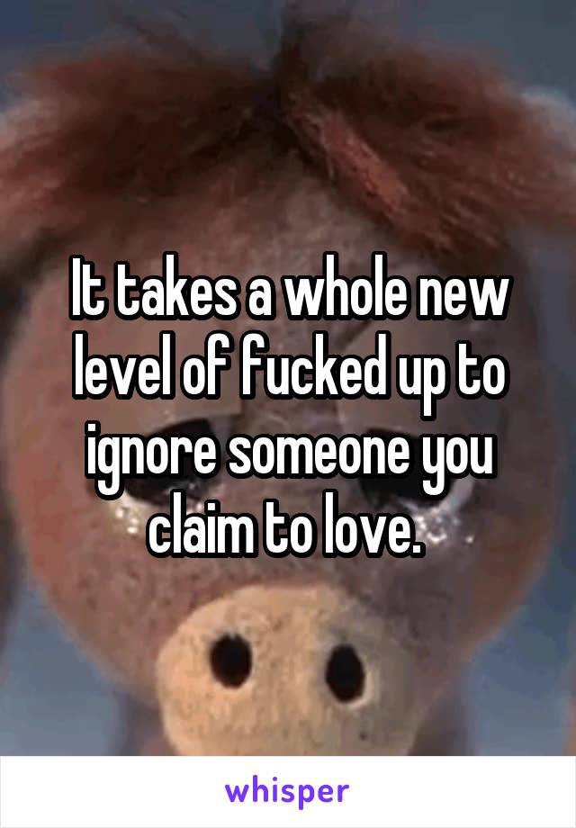 It takes a whole new level of fucked up to ignore someone you claim to love. 