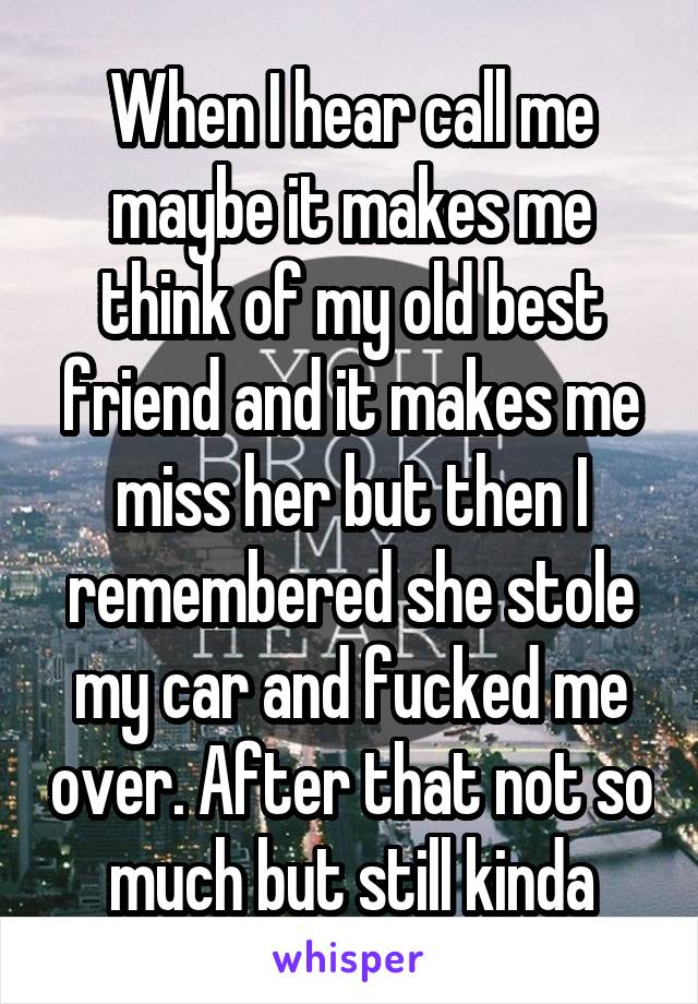 When I hear call me maybe it makes me think of my old best friend and it makes me miss her but then I remembered she stole my car and fucked me over. After that not so much but still kinda