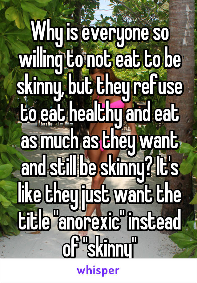 Why is everyone so willing to not eat to be skinny, but they refuse to eat healthy and eat as much as they want and still be skinny? It's like they just want the title "anorexic" instead of "skinny"