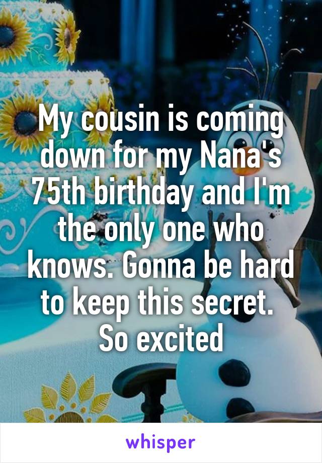 My cousin is coming down for my Nana's 75th birthday and I'm the only one who knows. Gonna be hard to keep this secret. 
So excited