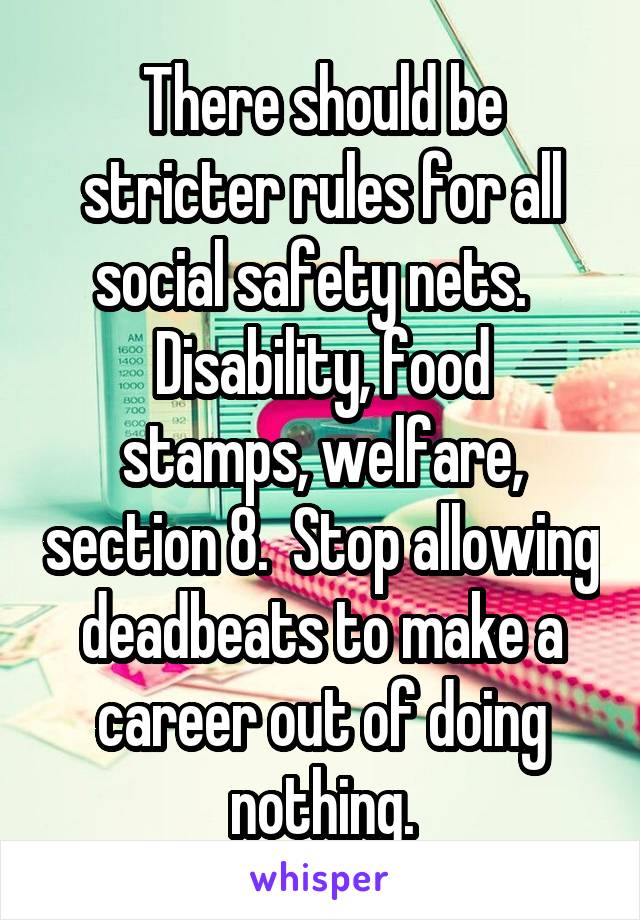 There should be stricter rules for all social safety nets.  
Disability, food stamps, welfare, section 8.  Stop allowing deadbeats to make a career out of doing nothing.