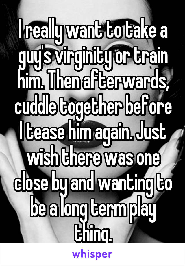 I really want to take a guy's virginity or train him. Then afterwards, cuddle together before I tease him again. Just wish there was one close by and wanting to be a long term play thing.