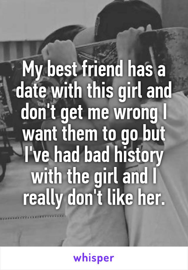 My best friend has a date with this girl and don't get me wrong I want them to go but I've had bad history with the girl and I really don't like her.