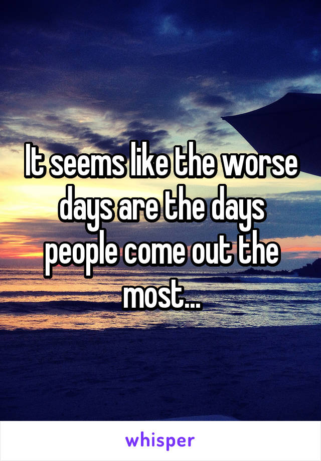 It seems like the worse days are the days people come out the most...