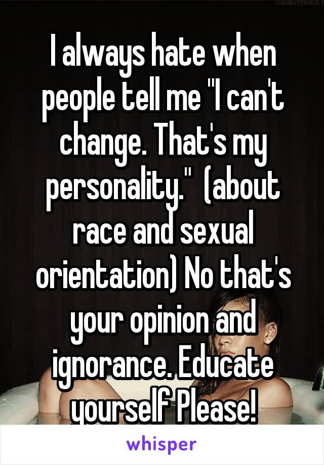 I always hate when people tell me "I can't change. That's my personality."  (about race and sexual orientation) No that's your opinion and ignorance. Educate yourself Please!