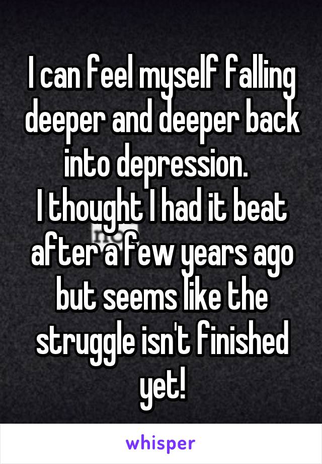 I can feel myself falling deeper and deeper back into depression.  
I thought I had it beat after a few years ago but seems like the struggle isn't finished yet!