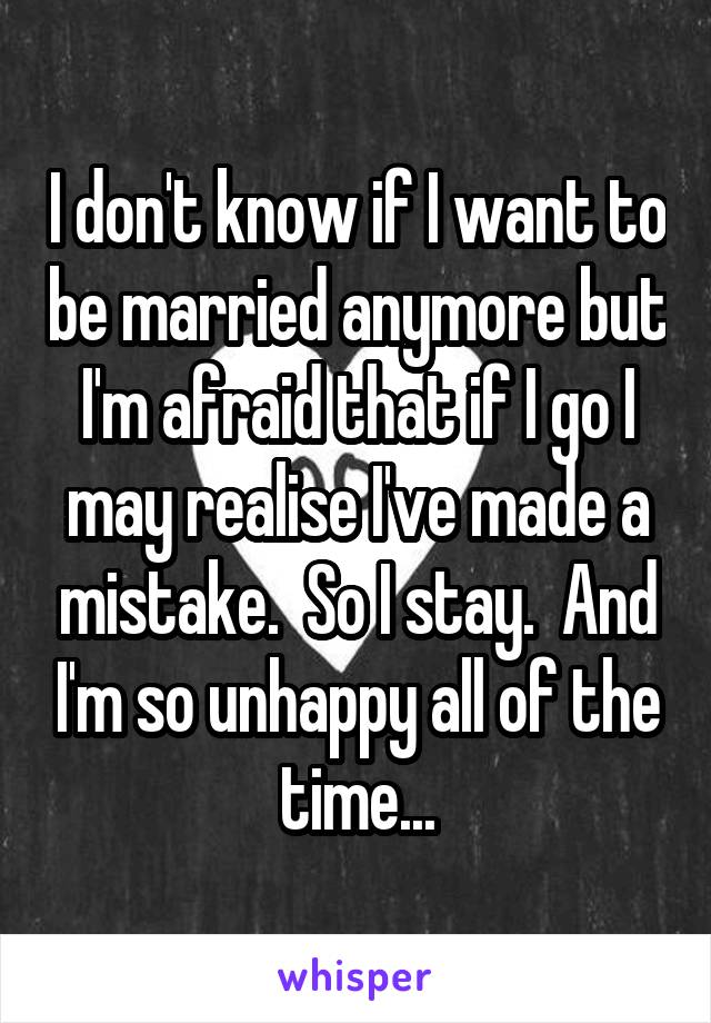 I don't know if I want to be married anymore but I'm afraid that if I go I may realise I've made a mistake.  So I stay.  And I'm so unhappy all of the time...