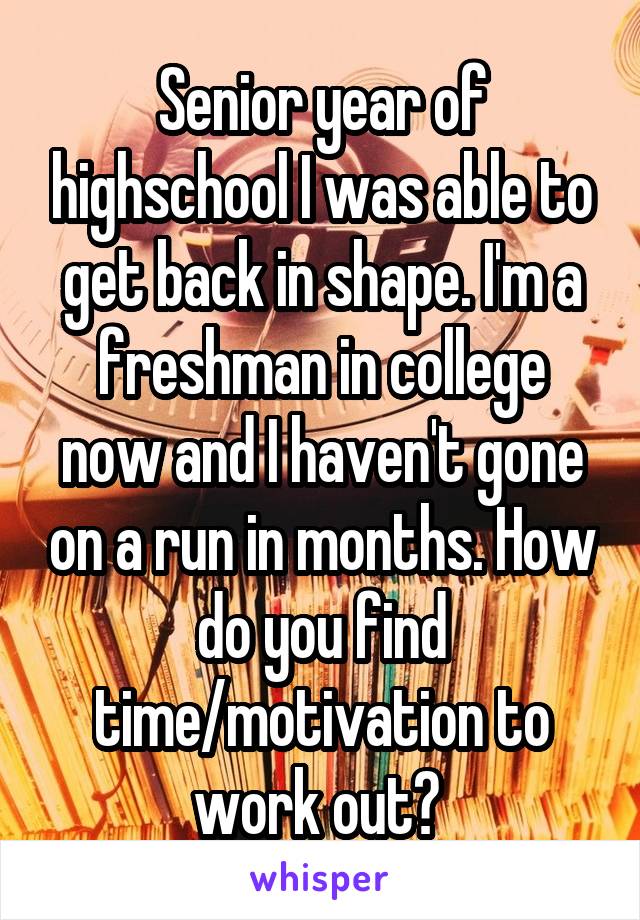 Senior year of highschool I was able to get back in shape. I'm a freshman in college now and I haven't gone on a run in months. How do you find time/motivation to work out? 