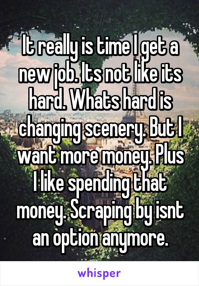 It really is time I get a new job. Its not like its hard. Whats hard is changing scenery. But I want more money. Plus I like spending that money. Scraping by isnt an option anymore.